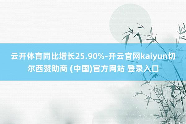 云开体育同比增长25.90%-开云官网kaiyun切尔西赞助商 (中国)官方网站 登录入口