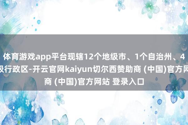 体育游戏app平台现辖12个地级市、1个自治州、4个省直辖县级行政区-开云官网kaiyun切尔西赞助商 (中国)官方网站 登录入口