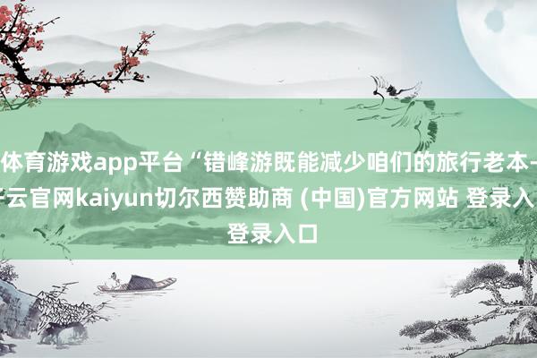 体育游戏app平台“错峰游既能减少咱们的旅行老本-开云官网kaiyun切尔西赞助商 (中国)官方网站 登录入口