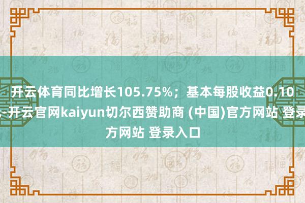 开云体育同比增长105.75%;基本每股收益0.1067元-开云官网kaiyun切尔西赞助商 (中国)官方网站 登录入口