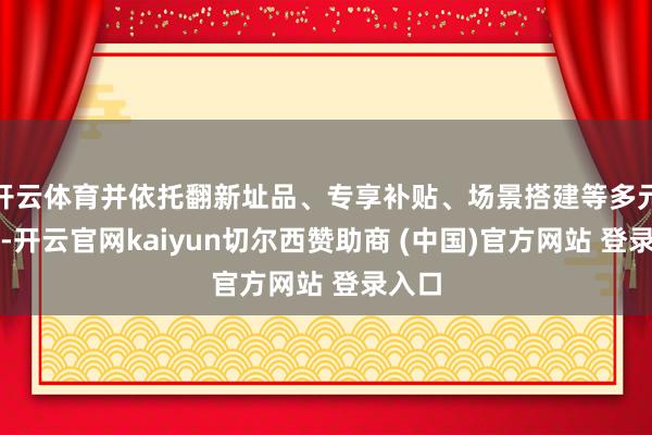开云体育并依托翻新址品、专享补贴、场景搭建等多元体式-开云官网kaiyun切尔西赞助商 (中国)官方网站 登录入口