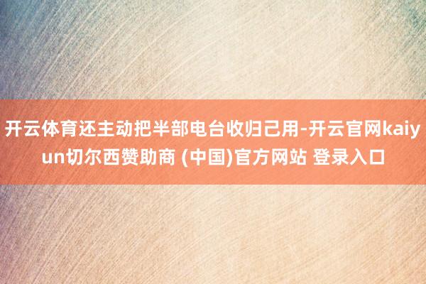 开云体育还主动把半部电台收归己用-开云官网kaiyun切尔西赞助商 (中国)官方网站 登录入口