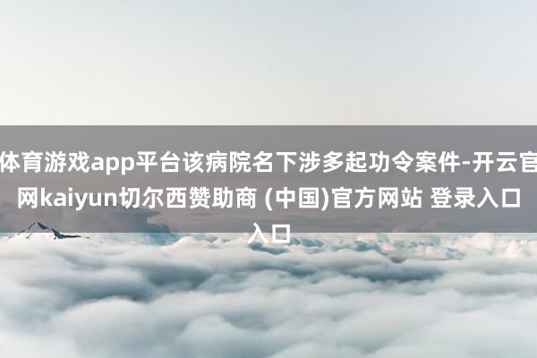 体育游戏app平台该病院名下涉多起功令案件-开云官网kaiyun切尔西赞助商 (中国)官方网站 登录入口
