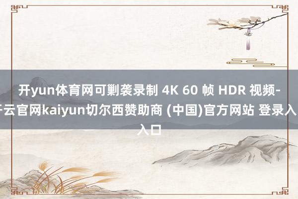 开yun体育网可剿袭录制 4K 60 帧 HDR 视频-开云官网kaiyun切尔西赞助商 (中国)官方网站 登录入口