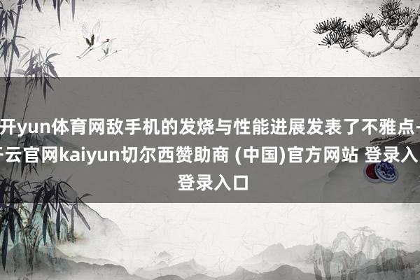开yun体育网敌手机的发烧与性能进展发表了不雅点-开云官网kaiyun切尔西赞助商 (中国)官方网站 登录入口