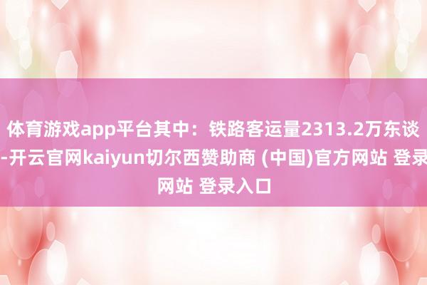 体育游戏app平台其中:铁路客运量2313.2万东谈主次-开云官网kaiyun切尔西赞助商 (中国)官方网站 登录入口