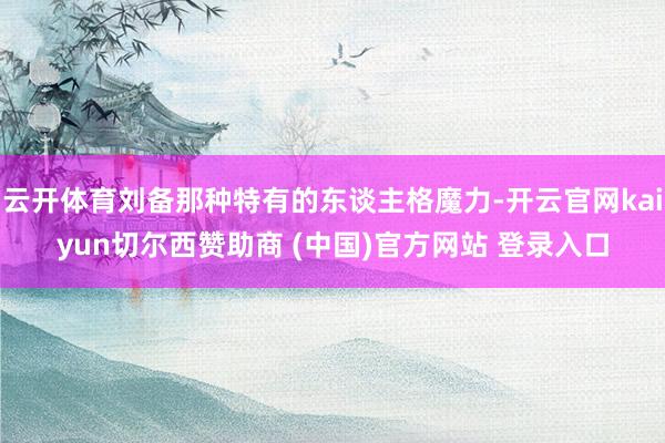 云开体育刘备那种特有的东谈主格魔力-开云官网kaiyun切尔西赞助商 (中国)官方网站 登录入口