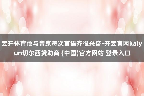 云开体育他与普京每次言语齐很兴奋-开云官网kaiyun切尔西赞助商 (中国)官方网站 登录入口
