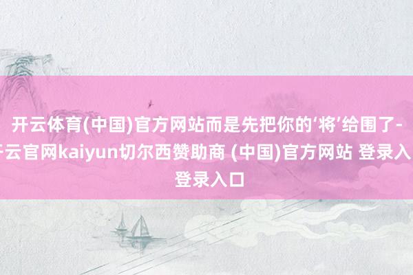 开云体育(中国)官方网站而是先把你的‘将’给围了-开云官网kaiyun切尔西赞助商 (中国)官方网站 登录入口