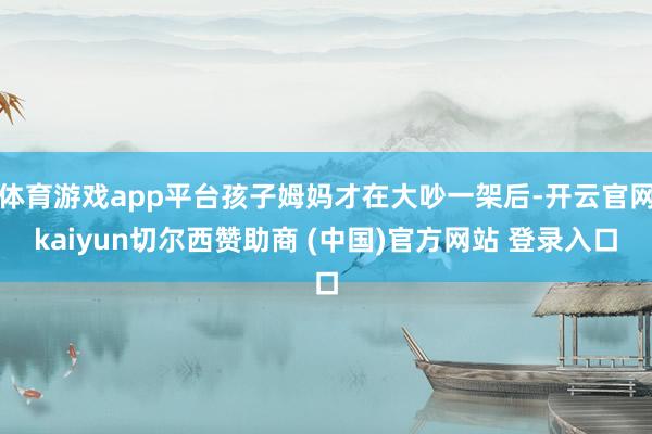 体育游戏app平台孩子姆妈才在大吵一架后-开云官网kaiyun切尔西赞助商 (中国)官方网站 登录入口