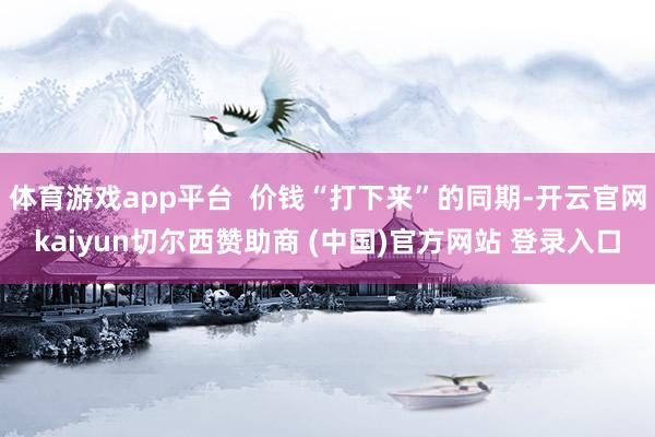 体育游戏app平台 价钱“打下来”的同期-开云官网kaiyun切尔西赞助商 (中国)官方网站 登录入口