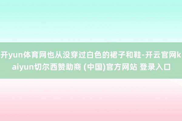 开yun体育网也从没穿过白色的裙子和鞋-开云官网kaiyun切尔西赞助商 (中国)官方网站 登录入口