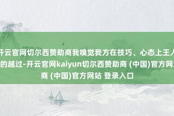 开云官网切尔西赞助商我嗅觉我方在技巧、心态上王人取得了很大的越过-开云官网kaiyun切尔西赞助商 (中国)官方网站 登录入口