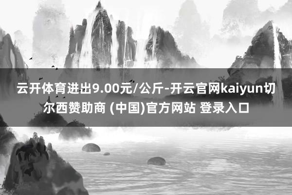 云开体育进出9.00元/公斤-开云官网kaiyun切尔西赞助商 (中国)官方网站 登录入口