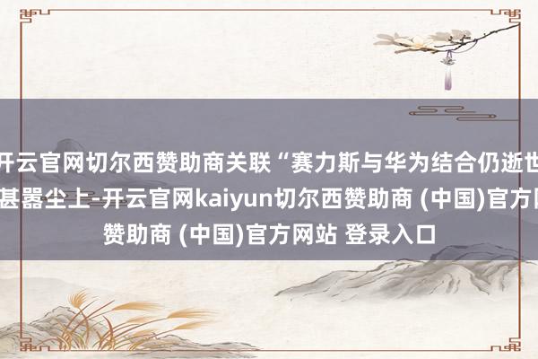 开云官网切尔西赞助商关联“赛力斯与华为结合仍逝世百亿”的言论甚嚣尘上-开云官网kaiyun切尔西赞助商 (中国)官方网站 登录入口