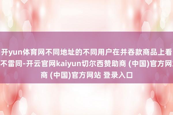 开yun体育网不同地址的不同用户在并吞款商品上看到的价钱并不雷同-开云官网kaiyun切尔西赞助商 (中国)官方网站 登录入口