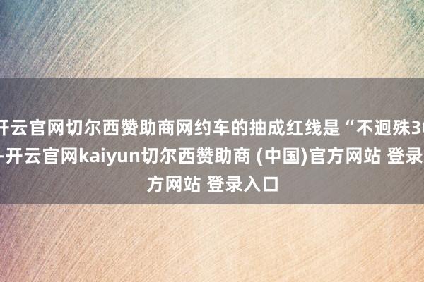 开云官网切尔西赞助商网约车的抽成红线是“不迥殊30%”-开云官网kaiyun切尔西赞助商 (中国)官方网站 登录入口