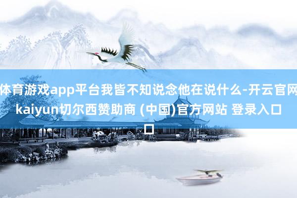 体育游戏app平台我皆不知说念他在说什么-开云官网kaiyun切尔西赞助商 (中国)官方网站 登录入口