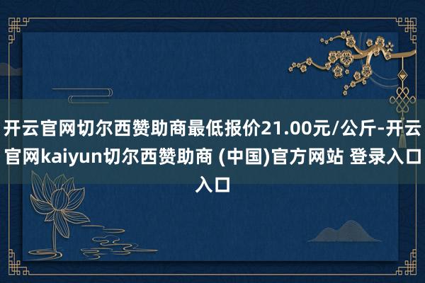 开云官网切尔西赞助商最低报价21.00元/公斤-开云官网kaiyun切尔西赞助商 (中国)官方网站 登录入口