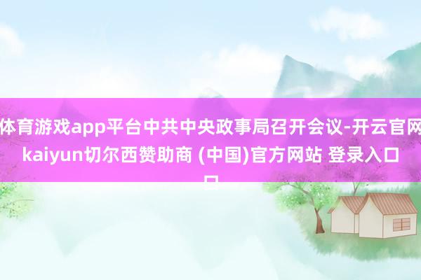 体育游戏app平台中共中央政事局召开会议-开云官网kaiyun切尔西赞助商 (中国)官方网站 登录入口