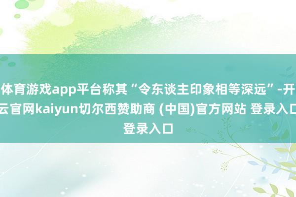 体育游戏app平台称其“令东谈主印象相等深远”-开云官网kaiyun切尔西赞助商 (中国)官方网站 登录入口