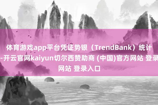 体育游戏app平台凭证势银（TrendBank）统计归纳-开云官网kaiyun切尔西赞助商 (中国)官方网站 登录入口