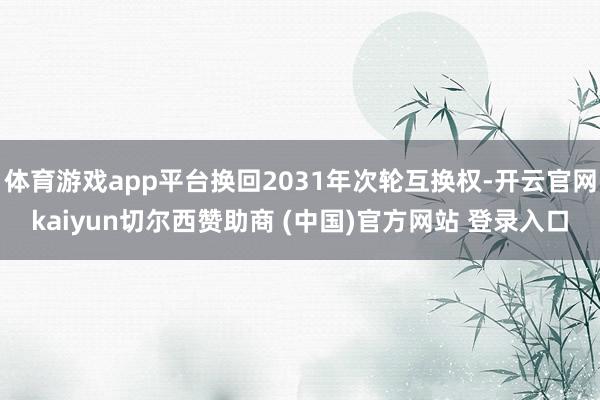 体育游戏app平台换回2031年次轮互换权-开云官网kaiyun切尔西赞助商 (中国)官方网站 登录入口