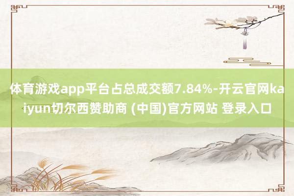 体育游戏app平台占总成交额7.84%-开云官网kaiyun切尔西赞助商 (中国)官方网站 登录入口