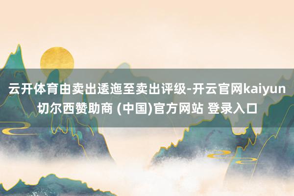 云开体育由卖出逶迤至卖出评级-开云官网kaiyun切尔西赞助商 (中国)官方网站 登录入口
