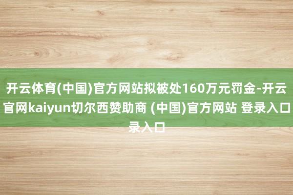开云体育(中国)官方网站拟被处160万元罚金-开云官网kaiyun切尔西赞助商 (中国)官方网站 登录入口