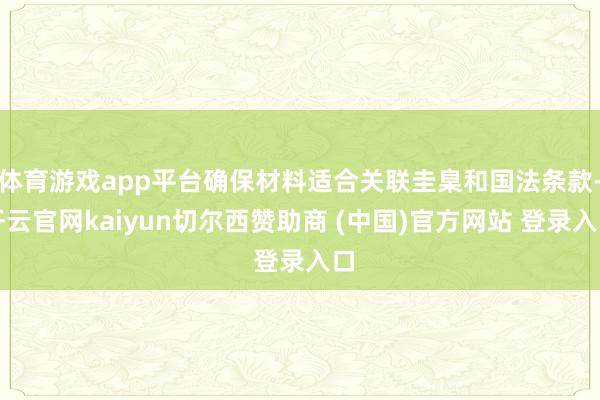 体育游戏app平台确保材料适合关联圭臬和国法条款-开云官网kaiyun切尔西赞助商 (中国)官方网站 登录入口