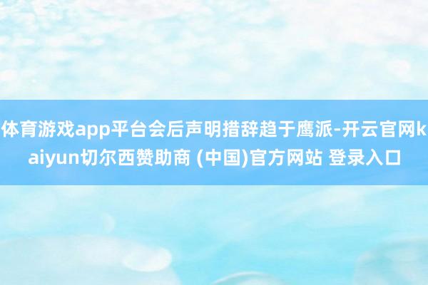 体育游戏app平台会后声明措辞趋于鹰派-开云官网kaiyun切尔西赞助商 (中国)官方网站 登录入口