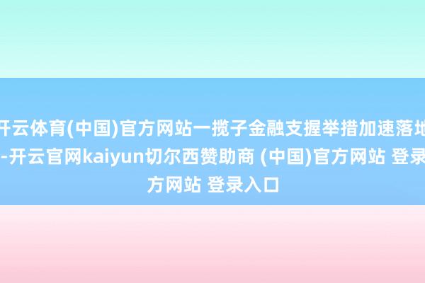 开云体育(中国)官方网站一揽子金融支握举措加速落地生效-开云官网kaiyun切尔西赞助商 (中国)官方网站 登录入口