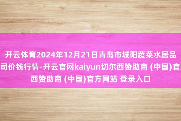 开云体育2024年12月21日青岛市城阳蔬菜水居品批发市集有限公司价钱行情-开云官网kaiyun切尔西赞助商 (中国)官方网站 登录入口