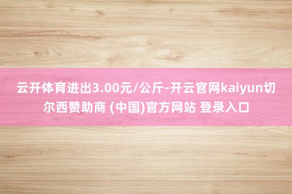 云开体育进出3.00元/公斤-开云官网kaiyun切尔西赞助商 (中国)官方网站 登录入口