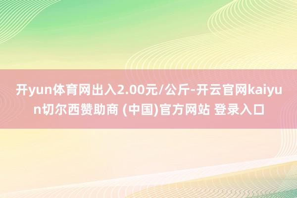 开yun体育网出入2.00元/公斤-开云官网kaiyun切尔西赞助商 (中国)官方网站 登录入口