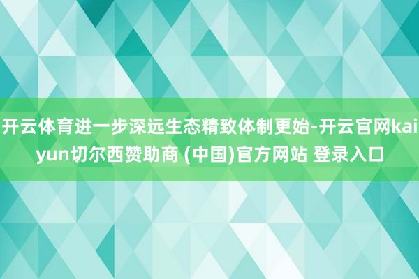 开云体育进一步深远生态精致体制更始-开云官网kaiyun切尔西赞助商 (中国)官方网站 登录入口