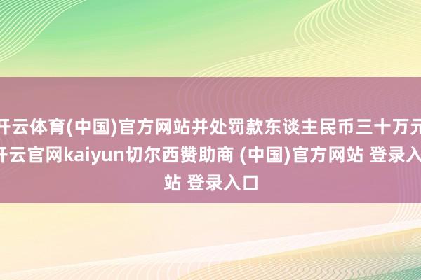 开云体育(中国)官方网站并处罚款东谈主民币三十万元-开云官网kaiyun切尔西赞助商 (中国)官方网站 登录入口