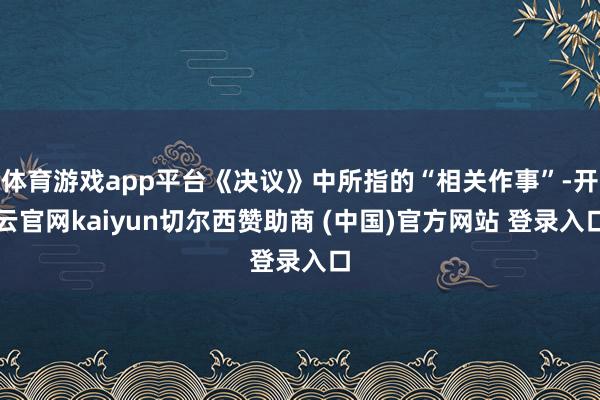 体育游戏app平台《决议》中所指的“相关作事”-开云官网kaiyun切尔西赞助商 (中国)官方网站 登录入口