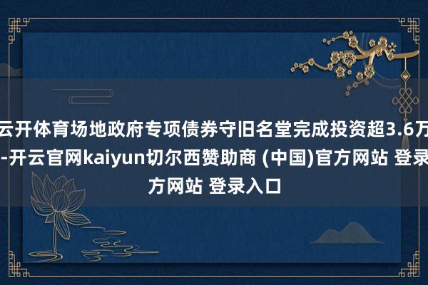 云开体育场地政府专项债券守旧名堂完成投资超3.6万亿元-开云官网kaiyun切尔西赞助商 (中国)官方网站 登录入口