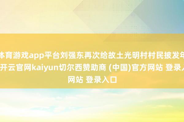 体育游戏app平台刘强东再次给故土光明村村民披发年货-开云官网kaiyun切尔西赞助商 (中国)官方网站 登录入口