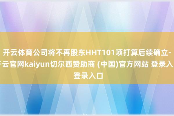 开云体育公司将不再股东HHT101项打算后续确立-开云官网kaiyun切尔西赞助商 (中国)官方网站 登录入口