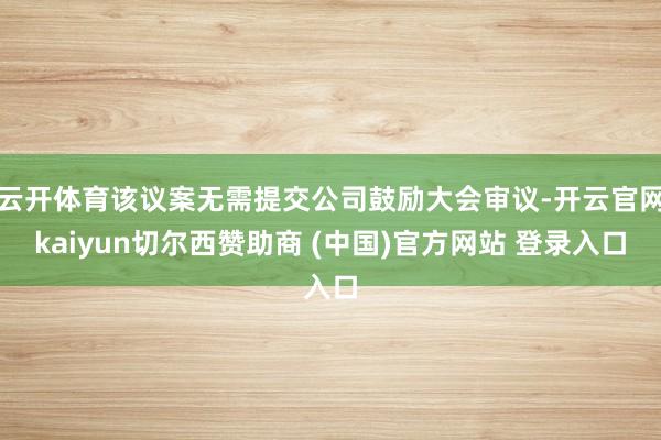 云开体育该议案无需提交公司鼓励大会审议-开云官网kaiyun切尔西赞助商 (中国)官方网站 登录入口