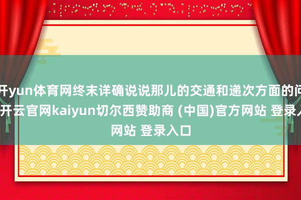 开yun体育网终末详确说说那儿的交通和递次方面的问题-开云官网kaiyun切尔西赞助商 (中国)官方网站 登录入口