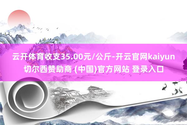 云开体育收支35.00元/公斤-开云官网kaiyun切尔西赞助商 (中国)官方网站 登录入口