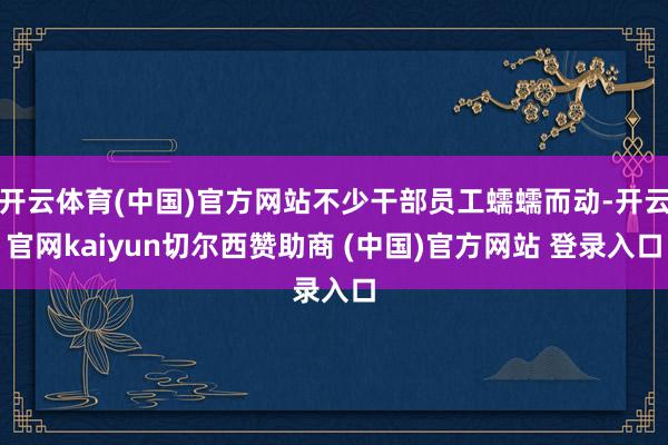 开云体育(中国)官方网站不少干部员工蠕蠕而动-开云官网kaiyun切尔西赞助商 (中国)官方网站 登录入口