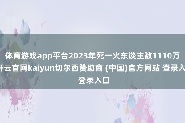体育游戏app平台2023年死一火东谈主数1110万-开云官网kaiyun切尔西赞助商 (中国)官方网站 登录入口
