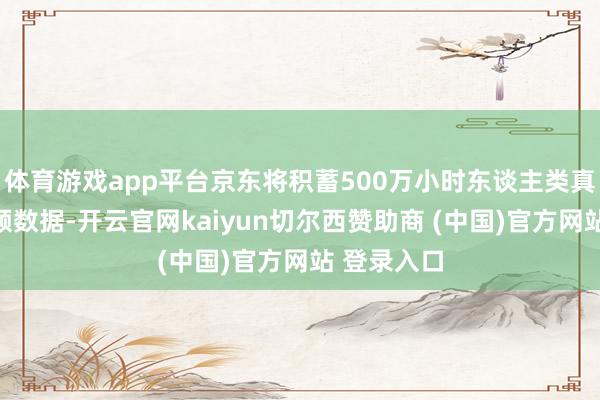 体育游戏app平台京东将积蓄500万小时东谈主类真确场景视频数据-开云官网kaiyun切尔西赞助商 (中国)官方网站 登录入口