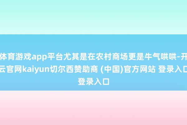 体育游戏app平台尤其是在农村商场更是牛气哄哄-开云官网kaiyun切尔西赞助商 (中国)官方网站 登录入口