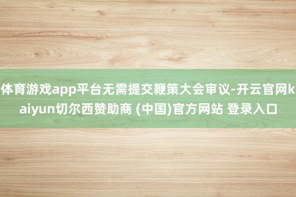体育游戏app平台无需提交鞭策大会审议-开云官网kaiyun切尔西赞助商 (中国)官方网站 登录入口